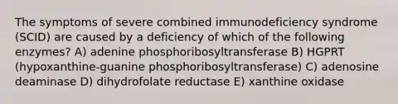 The symptoms of severe combined immunodeficiency syndrome (SCID) are caused by a deficiency of which of the following enzymes? A) adenine phosphoribosyltransferase B) HGPRT (hypoxanthine-guanine phosphoribosyltransferase) C) adenosine deaminase D) dihydrofolate reductase E) xanthine oxidase