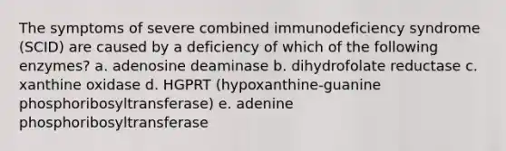 The symptoms of severe combined immunodeficiency syndrome (SCID) are caused by a deficiency of which of the following enzymes? a. adenosine deaminase b. dihydrofolate reductase c. xanthine oxidase d. HGPRT (hypoxanthine-guanine phosphoribosyltransferase) e. adenine phosphoribosyltransferase