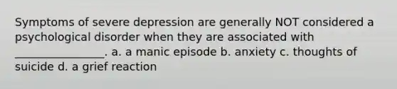 Symptoms of severe depression are generally NOT considered a psychological disorder when they are associated with ________________. a. a manic episode b. anxiety c. thoughts of suicide d. a grief reaction