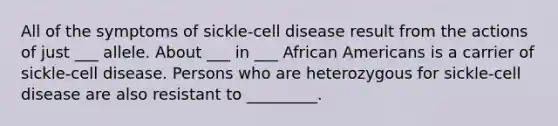 All of the symptoms of sickle-cell disease result from the actions of just ___ allele. About ___ in ___ African Americans is a carrier of sickle-cell disease. Persons who are heterozygous for sickle-cell disease are also resistant to _________.