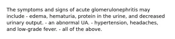 The symptoms and signs of acute glomerulonephritis may include - edema, hematuria, protein in the urine, and decreased urinary output. - an abnormal UA. - hypertension, headaches, and low-grade fever. - all of the above.