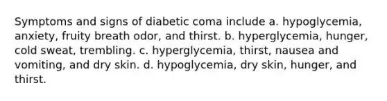 Symptoms and signs of diabetic coma include a. hypoglycemia, anxiety, fruity breath odor, and thirst. b. hyperglycemia, hunger, cold sweat, trembling. c. hyperglycemia, thirst, nausea and vomiting, and dry skin. d. hypoglycemia, dry skin, hunger, and thirst.