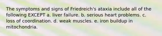 The symptoms and signs of Friedreich's ataxia include all of the following EXCEPT a. liver failure. b. serious heart problems. c. loss of coordination. d. weak muscles. e. iron buildup in mitochondria.