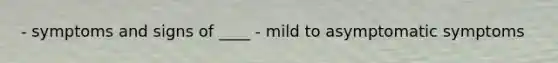 - symptoms and signs of ____ - mild to asymptomatic symptoms