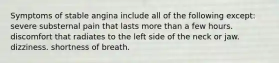 Symptoms of stable angina include all of the following except: severe substernal pain that lasts <a href='https://www.questionai.com/knowledge/keWHlEPx42-more-than' class='anchor-knowledge'>more than</a> a few hours. discomfort that radiates to the left side of the neck or jaw. dizziness. shortness of breath.