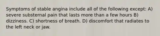 Symptoms of stable angina include all of the following except: A) severe substernal pain that lasts more than a few hours B) dizziness. C) shortness of breath. D) discomfort that radiates to the left neck or jaw.