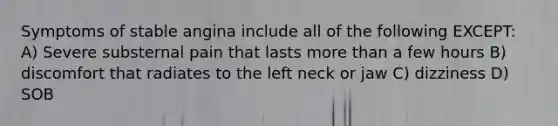 Symptoms of stable angina include all of the following EXCEPT: A) Severe substernal pain that lasts more than a few hours B) discomfort that radiates to the left neck or jaw C) dizziness D) SOB