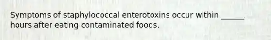 Symptoms of staphylococcal enterotoxins occur within ______ hours after eating contaminated foods.