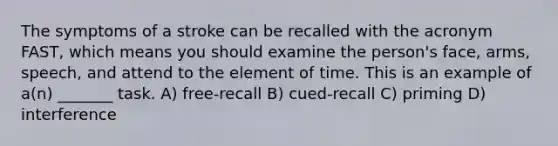 The symptoms of a stroke can be recalled with the acronym FAST, which means you should examine the person's face, arms, speech, and attend to the element of time. This is an example of a(n) _______ task. A) free-recall B) cued-recall C) priming D) interference