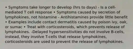 • Symptoms take longer to develop (hrs to days) - Is a cell-mediated T cell response • Symptoms caused by secretion of lymphokines, not histamine - Antihistamines provide little benefit • Examples include contact dermatitis caused by poison ivy, oak, or sumac • Treat with corticosteroids, which prevents release of lymphokines. -Delayed hypersensitivities do not involve B-cells, instead, they involve T-cells that release lymphokines, corticosteroids are used to prevent the release of lymphokines.