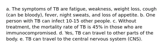 a. The symptoms of TB are fatigue, weakness, weight loss, cough (can be bloody), fever, night sweats, and loss of appetite. b. One person with TB can infect 10-15 other people. c. Without treatment, the mortality rate of TB is 45% in those who are immunocompromised. d. Yes, TB can travel to other parts of the body. e. TB can travel to the central nervous system (CNS).