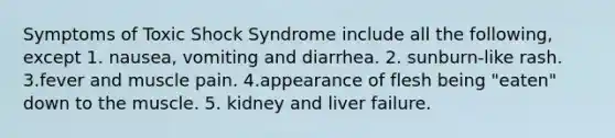 Symptoms of Toxic Shock Syndrome include all the following, except 1. nausea, vomiting and diarrhea. 2. sunburn-like rash. 3.fever and muscle pain. 4.appearance of flesh being "eaten" down to the muscle. 5. kidney and liver failure.