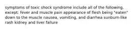 symptoms of toxic shock syndrome include all of the following, except: fever and muscle pain appearance of flesh being "eaten" down to the muscle nausea, vomiting, and diarrhea sunburn-like rash kidney and liver failure