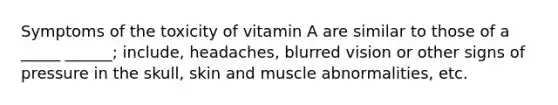 Symptoms of the toxicity of vitamin A are similar to those of a _____ ______; include, headaches, blurred vision or other signs of pressure in the skull, skin and muscle abnormalities, etc.