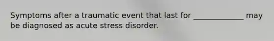 Symptoms after a traumatic event that last for _____________ may be diagnosed as acute stress disorder.