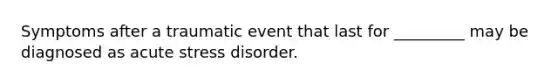 Symptoms after a traumatic event that last for _________ may be diagnosed as acute stress disorder.