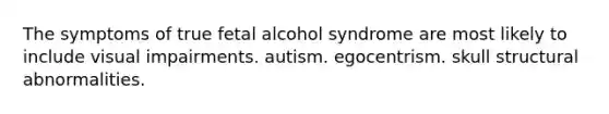 The symptoms of true fetal alcohol syndrome are most likely to include visual impairments. autism. egocentrism. skull structural abnormalities.