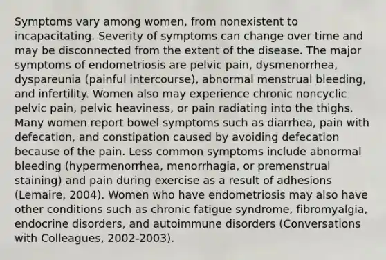 Symptoms vary among women, from nonexistent to incapacitating. Severity of symptoms can change over time and may be disconnected from the extent of the disease. The major symptoms of endometriosis are pelvic pain, dysmenorrhea, dyspareunia (painful intercourse), abnormal menstrual bleeding, and infertility. Women also may experience chronic noncyclic pelvic pain, pelvic heaviness, or pain radiating into the thighs. Many women report bowel symptoms such as diarrhea, pain with defecation, and constipation caused by avoiding defecation because of the pain. Less common symptoms include abnormal bleeding (hypermenorrhea, menorrhagia, or premenstrual staining) and pain during exercise as a result of adhesions (Lemaire, 2004). Women who have endometriosis may also have other conditions such as chronic fatigue syndrome, fibromyalgia, endocrine disorders, and autoimmune disorders (Conversations with Colleagues, 2002-2003).