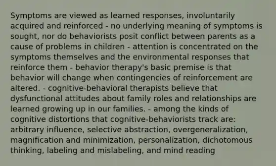 Symptoms are viewed as learned responses, involuntarily acquired and reinforced - no underlying meaning of symptoms is sought, nor do behaviorists posit conflict between parents as a cause of problems in children - attention is concentrated on the symptoms themselves and the environmental responses that reinforce them - behavior therapy's basic premise is that behavior will change when contingencies of reinforcement are altered. - cognitive-behavioral therapists believe that dysfunctional attitudes about family roles and relationships are learned growing up in our families. - among the kinds of cognitive distortions that cognitive-behaviorists track are: arbitrary influence, selective abstraction, overgeneralization, magnification and minimization, personalization, dichotomous thinking, labeling and mislabeling, and mind reading