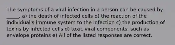 The symptoms of a viral infection in a person can be caused by _____. a) the death of infected cells b) the reaction of the individual's immune system to the infection c) the production of toxins by infected cells d) toxic viral components, such as envelope proteins e) All of the listed responses are correct.