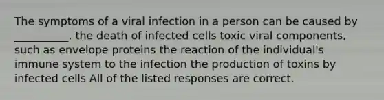 The symptoms of a viral infection in a person can be caused by __________. the death of infected cells toxic viral components, such as envelope proteins the reaction of the individual's immune system to the infection the production of toxins by infected cells All of the listed responses are correct.