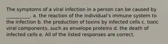 The symptoms of a viral infection in a person can be caused by __________. a. the reaction of the individual's immune system to the infection b. the production of toxins by infected cells c. toxic viral components, such as envelope proteins d. the death of infected cells e. All of the listed responses are correct.