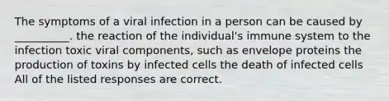 The symptoms of a viral infection in a person can be caused by __________. the reaction of the individual's immune system to the infection toxic viral components, such as envelope proteins the production of toxins by infected cells the death of infected cells All of the listed responses are correct.