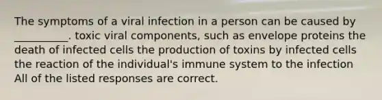 The symptoms of a viral infection in a person can be caused by __________. toxic viral components, such as envelope proteins the death of infected cells the production of toxins by infected cells the reaction of the individual's immune system to the infection All of the listed responses are correct.