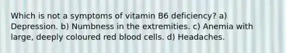 Which is not a symptoms of vitamin B6 deficiency? a) Depression. b) Numbness in the extremities. c) Anemia with large, deeply coloured red blood cells. d) Headaches.