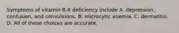 Symptoms of vitamin B-6 deficiency include A. depression, confusion, and convulsions. B. microcytic anemia. C. dermatitis. D. All of these choices are accurate.