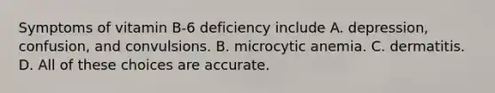 Symptoms of vitamin B-6 deficiency include A. depression, confusion, and convulsions. B. microcytic anemia. C. dermatitis. D. All of these choices are accurate.