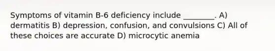 Symptoms of vitamin B-6 deficiency include ________. A) dermatitis B) depression, confusion, and convulsions C) All of these choices are accurate D) microcytic anemia