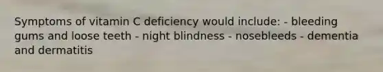 Symptoms of vitamin C deficiency would include: - bleeding gums and loose teeth - night blindness - nosebleeds - dementia and dermatitis