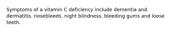 Symptoms of a vitamin C deficiency include dementia and dermatitis. nosebleeds. night blindness. bleeding gums and loose teeth.