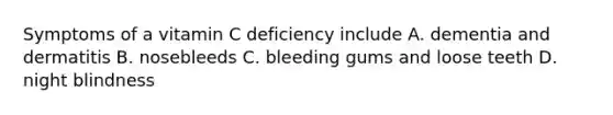 Symptoms of a vitamin C deficiency include A. dementia and dermatitis B. nosebleeds C. bleeding gums and loose teeth D. night blindness