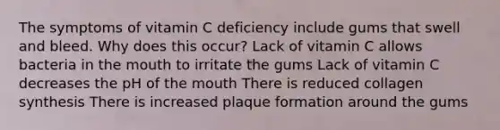 The symptoms of vitamin C deficiency include gums that swell and bleed. Why does this occur? Lack of vitamin C allows bacteria in the mouth to irritate the gums Lack of vitamin C decreases the pH of the mouth There is reduced collagen synthesis There is increased plaque formation around the gums