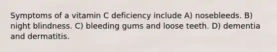 Symptoms of a vitamin C deficiency include A) nosebleeds. B) night blindness. C) bleeding gums and loose teeth. D) dementia and dermatitis.