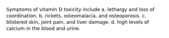 Symptoms of vitamin D toxicity include a. lethargy and loss of coordination. b. rickets, osteomalacia, and osteoporosis. c. blistered skin, joint pain, and liver damage. d. high levels of calcium in the blood and urine.