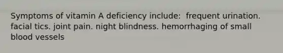 Symptoms of vitamin A deficiency include:​ ​ frequent urination. ​facial tics. ​joint pain. ​night blindness. ​hemorrhaging of small blood vessels