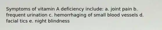 Symptoms of vitamin A deficiency include: a. joint pain b. frequent urination c. hemorrhaging of small blood vessels d. facial tics e. night blindness