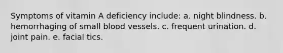 Symptoms of vitamin A deficiency include: a. night blindness. b. hemorrhaging of small blood vessels. c. frequent urination. d. joint pain. e. facial tics.