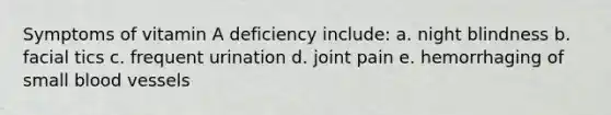 Symptoms of vitamin A deficiency include: a. night blindness b. facial tics c. frequent urination d. joint pain e. hemorrhaging of small blood vessels