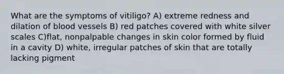 What are the symptoms of vitiligo? A) extreme redness and dilation of blood vessels B) red patches covered with white silver scales C)flat, nonpalpable changes in skin color formed by fluid in a cavity D) white, irregular patches of skin that are totally lacking pigment