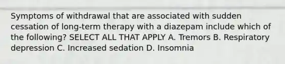 Symptoms of withdrawal that are associated with sudden cessation of long-term therapy with a diazepam include which of the following? SELECT ALL THAT APPLY A. Tremors B. Respiratory depression C. Increased sedation D. Insomnia