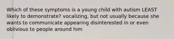 Which of these symptoms is a young child with autism LEAST likely to demonstrate? vocalizing, but not usually because she wants to communicate appearing disinterested in or even oblivious to people around him