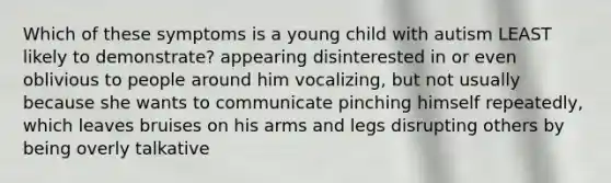 Which of these symptoms is a young child with autism LEAST likely to demonstrate? appearing disinterested in or even oblivious to people around him vocalizing, but not usually because she wants to communicate pinching himself repeatedly, which leaves bruises on his arms and legs disrupting others by being overly talkative