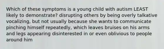 Which of these symptoms is a young child with autism LEAST likely to demonstrate? disrupting others by being overly talkative vocalizing, but not usually because she wants to communicate pinching himself repeatedly, which leaves bruises on his arms and legs appearing disinterested in or even oblivious to people around him