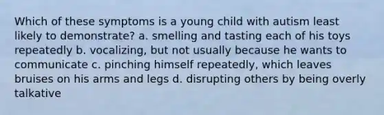 Which of these symptoms is a young child with autism least likely to demonstrate? a. smelling and tasting each of his toys repeatedly b. vocalizing, but not usually because he wants to communicate c. pinching himself repeatedly, which leaves bruises on his arms and legs d. disrupting others by being overly talkative