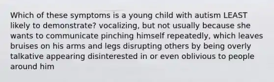 Which of these symptoms is a young child with autism LEAST likely to demonstrate? vocalizing, but not usually because she wants to communicate pinching himself repeatedly, which leaves bruises on his arms and legs disrupting others by being overly talkative appearing disinterested in or even oblivious to people around him