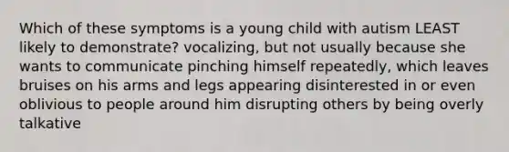 Which of these symptoms is a young child with autism LEAST likely to demonstrate? vocalizing, but not usually because she wants to communicate pinching himself repeatedly, which leaves bruises on his arms and legs appearing disinterested in or even oblivious to people around him disrupting others by being overly talkative